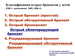 Классификация острых бронхитов у детей
(1981 г., дополнение 1995, 1998 гг)
1. Острый бронхит (простой)
2. Острый обструктивный бронхит
3. Острый бронхиолит
Острый облитерирующий
бронхит
4. Рецидивирующий бронхит
Рецидивирующий обструктивный
бронхит
ГУ “Институт педиатрии,
акушерства и гинекологии НАМН
Украины”
 
