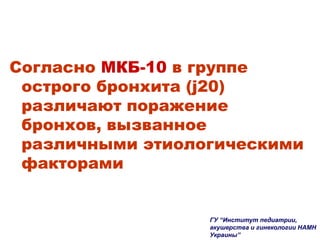 Согласно МКБ-10 в группе
острого бронхита (j20)
различают поражение
бронхов, вызванное
различными этиологическими
факторами
ГУ “Институт педиатрии,
акушерства и гинекологии НАМН
Украины”
 
