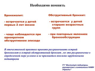 Необходимо помнить
Обструктивный бронхит:
- встречается у детей
старших возрастных
групп
- при повторных явлениях
бронхообструкции
Бронхиолит:
- встречается у детей
первых 2 лет жизни
- чаще наблюдается при
однократном
обструктивном эпизоде
В отечественной практике принято разграничивать острый
бронхиолит и острый обструктивный бронхит , но это разграничение в
определенной мере условно и не признается многими зарубежными
педиатрами
ГУ “Институт педиатрии,
акушерства и гинекологии НАМН
Украины”
 