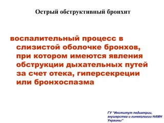 Острый обструктивный бронхит
воспалительный процесс в
слизистой оболочке бронхов,
при котором имеются явления
обструкции дыхательных путей
за счет отека, гиперсекреции
или бронхоспазма
ГУ “Институт педиатрии,
акушерства и гинекологии НАМН
Украины”
 