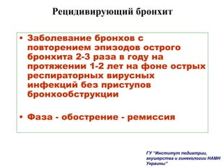 Рецидивирующий бронхит
• Заболевание бронхов с
повторением эпизодов острого
бронхита 2-3 раза в году на
протяжении 1-2 лет на фоне острых
респираторных вирусных
инфекций без приступов
бронхообструкции
• Фаза - обострение - ремиссия
ГУ “Институт педиатрии,
акушерства и гинекологии НАМН
Украины”
 