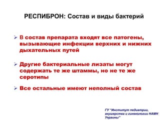 РЕСПИБРОН: Состав и виды бактерий
 В состав препарата входят все патогены,
вызывающие инфекции верхних и нижних
дыхательных путей
 Другие бактериальные лизаты могут
содержать те же штаммы, но не те же
серотипы
 Все остальные имеют неполный состав
ГУ “Институт педиатрии,
акушерства и гинекологии НАМН
Украины”
 