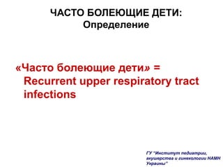 ЧАСТО БОЛЕЮЩИЕ ДЕТИ:
Определение
«Часто болеющие дети» =
Recurrent upper respiratory tract
infections
ГУ “Институт педиатрии,
акушерства и гинекологии НАМН
Украины”
 