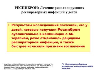 РЕСПИБРОН: Лечение рецидивирующих
респираторных инфекций у детей
• Результаты исследования показали, что у
детей, которые получали Респиброн
сублингвально в комбинации с АБ
терапией, реже отмечались рецидивы
респираторной инфекции, а также
быстрее исчезали признаки воспаления
Lyophilised polybacterial lysate in the prevention of respiratory infections" "G.
Gaslini" Paediatric Clinic of the University of Genoa, and, Bartocci M, Allegri A,
Tegaido L, Ravera B, et al. (Abstract presented at the Current Paediatric
Convention. Loano (SAVONA) 11-13th April, 1997).
ГУ “Институт педиатрии,
акушерства и гинекологии НАМН
Украины”
 