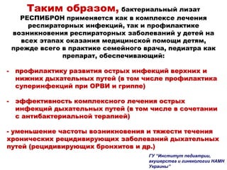 Таким образом, бактериальный лизат
РЕСПИБРОН применяется как в комплексе лечения
респираторных инфекций, так и профилактике
возникновения респираторных заболеваний у детей на
всех этапах оказания медицинской помощи детям,
прежде всего в практике семейного врача, педиатра как
препарат, обеспечивающий:
- профилактику развития острых инфекций верхних и
нижних дыхательных путей (в том числе профилактика
суперинфекций при ОРВИ и гриппе)
- эффективность комплексного лечения острых
инфекций дыхательных путей (в том числе в сочетании
с антибактериальной терапией)
- уменьшение частоты возникновения и тяжести течения
хронических рецидивирующих заболеваний дыхательных
путей (рецидивирующих бронхитов и др.)
ГУ “Институт педиатрии,
акушерства и гинекологии НАМН
Украины”
 