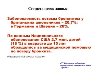 Статистические данные
Заболеваемость острым бронхитом у
британских школьников – 20,7%;
в Германии и Швеции – 28%.
По данным Национального
обследования США 2,7 млн. детей
(18 %) в возрасте до 15 лет
обращались за медицинской помощью
по поводу бронхита.
US Department of Health and Human Services, 2004
ГУ “Институт педиатрии,
акушерства и гинекологии НАМН
Украины”
 