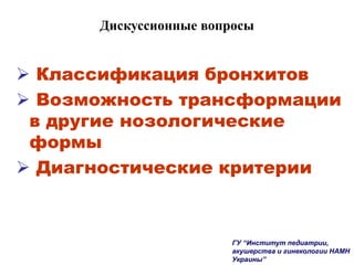 Дискуссионные вопросы
 Классификация бронхитов
 Возможность трансформации
в другие нозологические
формы
 Диагностические критерии
ГУ “Институт педиатрии,
акушерства и гинекологии НАМН
Украины”
 