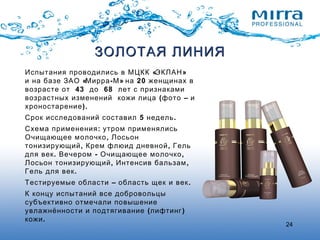 24
« »Испытания проводились в МЦКК ЭКЛАН
« - » 20и на базе ЗАО Мирра М на женщинах в
43 68возрасте от до лет с признаками
( –возрастных изменений кожи лица фото и
).хроностарение
5 .Срок исследований составил недель
:Схема применения утром применялись
,Очищающее молочко Лосьон
, ,тонизирующий Крем флюид дневной Гель
. - ,для век Вечером Очищающее молочко
, ,Лосьон тонизирующий Интенсив бальзам
.Гель для век
– .Тестируемые области область щек и век
К концу испытаний все добровольцы
субъективно отмечали повышение
( )увлажнённости и подтягивание лифтинг
.кожи
ЗОЛОТАЯ ЛИНИЯЗОЛОТАЯ ЛИНИЯ
 