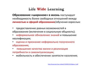 Образование «шириною» в жизнь постулирует
необходимость более свободных отношений между
личностью и сферой образования/обучения взрослых:

• предоставление равных возможностей в
образовании (включения в социальную общность);
• неформальное обновление знаний и повышение
квалификации;
• оценка и признание неформально полученного
образования;
• повышение качества жизни и реализация
потребности в самоактуализации;
• мобильность и обеспечение занятости населения;

                          http://ecsocman.hse.ru/data/173/695/1219/glava_2.pdf
 