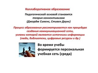 Коллаборативное образование
       Педагогической основой становится
            теория коннективизма
        (Джордж Сименс, Стивен Даунс)

Процесс образования рассматривается как процедура
         создания коммуникационной сети,
 узлами которой являются источники информации
    (люди, библиотеки, цифровые ресурсы и др.)

                Во время учебы
                формируется персональная
                учебная сеть (среда)
 
