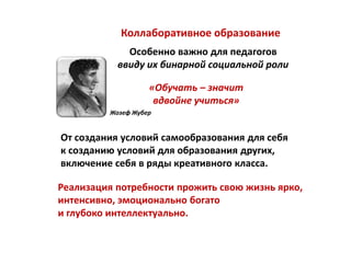 Коллаборативное образование
             Особенно важно для педагогов
           ввиду их бинарной социальной роли

                   «Обучать – значит
                    вдвойне учиться»
         Жозеф Жубер


От создания условий самообразования для себя
к созданию условий для образования других,
включение себя в ряды креативного класса.

Реализация потребности прожить свою жизнь ярко,
интенсивно, эмоционально богато
и глубоко интеллектуально.
 