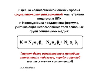 С целью количественной оценки уровня
социально-коммуникационной компетенции
               педагога, в ИПК
   г. Новокузнецка предложена формула,
учитывающая использование трех основных
          групп социальных медиа:


  K = N1∙α1∙β1+ N2∙α2∙β2+ N3∙α3∙β3

   (может быть использована в методике
  аттестации педагогов, наряду с оценкой
       шести основных компетенций)
   А.А. Киселёва
 