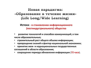 Истоки - в становлении информационного
         (постиндустриального) общества

•   развитие технологий и способов коммуникаций, в том
числе образовательных;
• стремительный рост общего объема информации;
• превращение знаний в фактор национальной экономики;
• принятие меж- и наднациональных государственных
соглашений в области образования;
• сокращение периода обновления информации (72 часа).
 