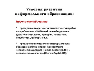 Научно-методические

* проведение теоретических и практических работ
по проблематике НФО – найти необходимые и
достаточные условия, критерии, показатели,
индикаторы, факторы и т.д.

* привлечение в управление неформальным
образованием технологий менеджмента
человеческого ресурса (Human Resources, HR) и
человеческого капитала (Human Capital, HC);
 