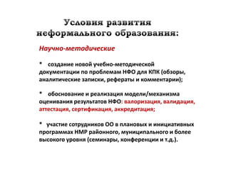 Научно-методические

* создание новой учебно-методической
документации по проблемам НФО для КПК (обзоры,
аналитические записки, рефераты и комментарии);

* обоснование и реализация модели/механизма
оценивания результатов НФО: валоризация, валидация,
аттестация, сертификация, аккредитация;

* участие сотрудников ОО в плановых и инициативных
программах НМР районного, муниципального и более
высокого уровня (семинары, конференции и т.д.).
 