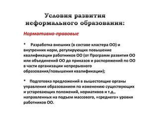 Нормативно-правовые

* Разработка внешних (в составе кластера ОО) и
внутренних норм, регулирующих повышение
квалификации работников ОО (от Программ развития ОО
или объединений ОО до приказов и распоряжений по ОО
в части организации непрерывного
образования/повышения квалификации);

* Подготовка предложений в вышестоящие органы
управления образованием по изменению существующих
и устаревающих положений, нормативов и т.д.,
направленных на подъем массового, «среднего» уровня
работников ОО.
 