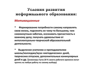 Мотивационные

* Формирование потребности самому направлять
свою жизнь, подчинять ее чему-то большему, чем
сиюминутным заботам, осознавать причастность к
важному делу; получать удовольствие от
интеллектуально-творческой образовательной
деятельности;

* Выделение учителям и преподавателям
школы/колледжа/вуза «методических» дней,
творческих отпусков, дополнительных каникулярных
дней и др. (инженеры Гугла 20 % своего рабочего времени могут
тратить на любую работу по своему выбору)
 