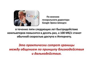 По мнению
                        генерального директора
                        Google Эрика Шмидта

     в течение пяти следующих лет быстродействие
компьютеров повысится в десять раз, а 100 Мб/с станет
      обычной скоростью доступа к Интернету.

     Это практически сотрет границы
 между общением по принципу близкодействия
            и дальнодействия.
 