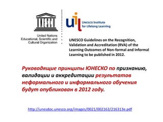 UNESCO Guidelines on the Recognition,
                       Validation and Accreditation (RVA) of the
                       Learning Outcomes of Non-formal and Informal
                       Learning to be published in 2012.


Руководящие принципы ЮНЕСКО по признанию,
валидации и аккредитации результатов
неформального и информального обучения
будут опубликован в 2012 году.


 http://unesdoc.unesco.org/images/0021/002163/216313e.pdf
 