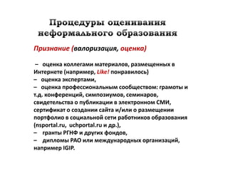 Признание (валоризация, оценка)

 – оценка коллегами материалов, размещенных в
Интернете (например, Like! понравилось)
– оценка экспертами,
– оценка профессиональным сообществом: грамоты и
т.д. конференций, симпозиумов, семинаров,
свидетельства о публикации в электронном СМИ,
сертификат о создании сайта и/или о размещении
портфолио в социальной сети работников образования
(nsportal.ru, uchportal.ru и др.),
– гранты РГНФ и других фондов,
– дипломы РАО или международных организаций,
например IGIP.
 