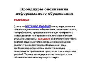 Валидация

(согласно ГОСТ Р ИСО 9000-2008) – подтверждение на
основе представления объективных свидетельств того,
что требования, предназначенные для конкретного
использования или применения, точно и в полном
объёме выполнены. Валидация выполняется методом
анализа заданных условий применения и оценки
соответствия характеристик (продукции) этим
требованиям, результатом является вывод о
возможности применения продукции для конкретных
условий. Термин «валидирован» используется для
обозначения соответствующего статуса.
 