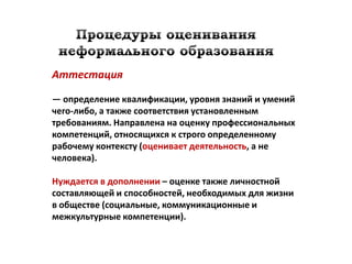 Аттестация

— определение квалификации, уровня знаний и умений
чего-либо, а также соответствия установленным
требованиям. Направлена на оценку профессиональных
компетенций, относящихся к строго определенному
рабочему контексту (оценивает деятельность, а не
человека).

Нуждается в дополнении – оценке также личностной
составляющей и способностей, необходимых для жизни
в обществе (социальные, коммуникационные и
межкультурные компетенции).
 