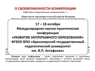 О СВОЕВРЕМЕННОСТИ КОНФЕРЕНЦИИ
      Работаем в параллельных направлениях :-)




             17 – 18 октября
  Международная научно-практическая
              конференция
«РАЗВИТИЕ НЕПРЕРЫВНОГО ОБРАЗОВАНИЯ»
ФГБОУ ВПО «Красноярский государственный
       педагогический университет
          им. В.П. Астафьева»
 