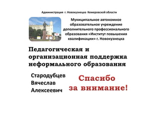 Администрация г. Новокузнецка Кемеровской области

                     Муниципальное автономное
                    образовательное учреждение
                 дополнительного профессионального
                  образования «Институт повышения
                   квалификации» г. Новокузнецка

Педагогическая и
организационная поддержка
неформального образования
Стародубцев
Вячеслав
Алексеевич
 