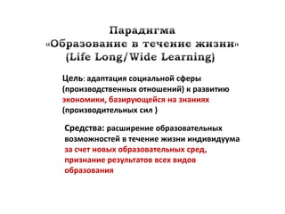 Цель: адаптация социальной сферы
(производственных отношений) к развитию
экономики, базирующейся на знаниях
(производительных сил )

Средства: расширение образовательных
возможностей в течение жизни индивидуума
за счет новых образовательных сред,
признание результатов всех видов
образования
 