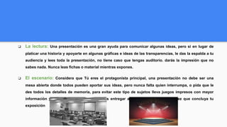 ❏ La lectura: Una presentación es una gran ayuda para comunicar algunas ideas, pero si en lugar de
platicar una historia y apoyarte en algunas gráficas e ideas de las transparencias, le das la espalda a tu
audiencia y lees toda la presentación, no tiene caso que tengas auditorio. darás la impresión que no
sabes nada. Nunca leas fichas o material mientras expones.
❏ El escenario: Considera que Tú eres el protagonista principal, una presentación no debe ser una
mesa abierta donde todos pueden aportar sus ideas, pero nunca falta quien interrumpa, o pida que le
des todos los detalles de memoria, para evitar este tipo de sujetos lleva juegos impresos con mayor
información y detalles; mismas que puedas entregar a quien te preguntó, una vez que concluya tu
exposición
 