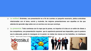 ❏ La actitud: Diviértete, una presentación es a fin de cuentas un pequeño escenario, platica anécdotas
relacionadas con el tema, sonríe y muévete, las mejores presentaciones son aquellas en las que
además de aprender algo sales con un sonrisa una vez que concluye.
❏ La presencia: Todo comienza con la ropa que te pones, no importa si la das en un salón de clases a
tus compañeros, una presentación requiere que tu apariencia personal sea impecable y que tu postura
sea la adecuada, jamás te recargues en la pared, no metas las manos en los bolsillos, no mastiques
chicle. Ante todo demuestra tu sentido y calidad profesional.
 