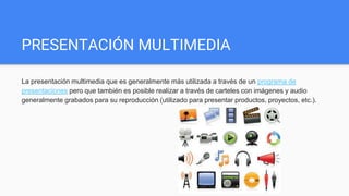 PRESENTACIÓN MULTIMEDIA
La presentación multimedia que es generalmente más utilizada a través de un programa de
presentaciones pero que también es posible realizar a través de carteles con imágenes y audio
generalmente grabados para su reproducción (utilizado para presentar productos, proyectos, etc.).
 