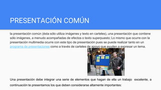 PRESENTACIÓN COMÚN
la presentación común (ésta sólo utiliza imágenes y texto en carteles), una presentación que contiene
sólo imágenes, a menudo acompañadas de efectos o texto superpuesto; Lo mismo que ocurre con la
presentación multimedia ocurre con este tipo de presentación pues se puede realizar tanto en un
programa de presentaciones como a través de carteles de apoyo que ayuden a expresar un tema.
Una presentación debe integrar una serie de elementos que hagan de ella un trabajo excelente, a
continuación te presentamos los que deben considerarse altamente importantes:
 