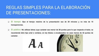 ❏ El tiempo: Que el tiempo máximo de tu presentación sea de 20 minutos y no más de 15
transparencias.
❏ El público: No utilices letras cuyo carácter sea menor de 28 puntos para lo que respecta al texto, se
recomienda letra tipo arial o verdana. en los títulos o encabezados no uses menos de 32 puntos de
carácter.
REGLAS SIMPLES PARA LA ELABORACIÓN
DE PRESENTACIONES:
 