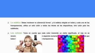 ❏ La estética: Debes mantener la coherencia formal y la estética elegida en todas y cada una de las
transparencias, utiliza un solo color a todos los títulos de las diapositivas, otro color para los
subtítulos.
❏ Los colores: Toma en cuenta que cada color transmite un cierto significado. el rojo no es
recomendable utilizarlo salvo para resaltar aspectos sumamente importantes, ahora bien asegúrate que
todos los colores se podrán apreciar en la transparencia.
 