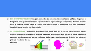 ❏ Los elementos visuales: Incorpora elementos de comunicación visual como gráficos, diagramas o
fotografías. esto ayuda enormemente a que el auditorio logre una mejor comprensión del tema, muchas
letras y palabras pueden llegar a cansar, una gráfica rompe la monotonía y lo hace interesante.
Asegúrate que el tamaño sea el apropiado.
❏ La comunicación: La velocidad de tu exposición verbal debe ir a la par con las dispositivas, debes
conocer muy bien lo que explicas y lo que presentas. No expliques algo que no ve nadie, y tampoco
expongas una transparencia que no expliques. Nadie espera que te acuerdes de todos los números,
gráficas y detalles de una idea o proyecto, pero sí que tengas una idea general de lo que estas
hablando.
 