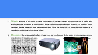 ❏ El texto: Aunque te sea difícil, trata de limitar el texto que escribas en una presentación, o mejor aún,
sustituyelo por imágenes y animaciones. Se recomienda como máximo 8 líneas o un máximo de 40
palabras. Jamás presentes una transparencia con faltas de ortografía, es imperdonable hacerlo y te
dejará muy mal ante el público que asiste.
❏ El espacio: Haz una prueba final en el lugar, con las condiciones de luz y con el mismo proyector que
utilizarás en tu presentación. El resultado final se puede ver distinto en el proyector que en tu monitor.
 