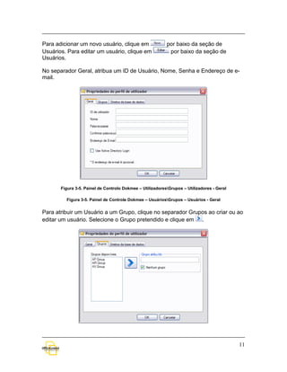 Para adicionar um novo usuário, clique em                  por baixo da seção de
Usuários. Para editar um usuário, clique em                 por baixo da seção de
Usuários.

No separador Geral, atribua um ID de Usuário, Nome, Senha e Endereço de e-
mail.




       Figura 3-5. Painel de Controlo Dokmee – UtilizadoresGrupos – Utilizadores - Geral

         Figura 3-5. Painel de Controle Dokmee – UsuáriosGrupos – Usuários - Geral


Para atribuir um Usuário a um Grupo, clique no separador Grupos ao criar ou ao
editar um usuário. Selecione o Grupo pretendido e clique em .




                                                                                            11
 