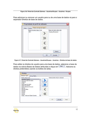 Figura 3-6. Painel de Controle Dokmee – UsuáriosGrupos – Usuários - Grupos



Para adicionar ou remover um usuário para ou de uma base de dados vá para o
separador Direitos de base de dados.




 Figura 3-7. Painel de Controle Dokmee – UsuáriosGrupos – Usuários – Direitos de base de dados


Para editar os direitos de usuário para uma base de dados, selecione a base de
dados na coluna Bases de Dados atribuídas e clique em           . Adicione os
direitos pretendidos usando os botões de setas.




                                                                                             12
 