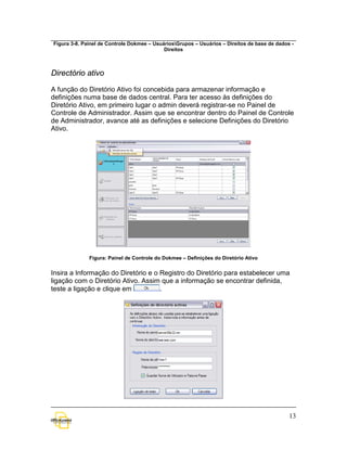 Figura 3-8. Painel de Controle Dokmee – UsuáriosGrupos – Usuários – Direitos de base de dados -
                                            Direitos



Directório ativo

A função do Diretório Ativo foi concebida para armazenar informação e
definições numa base de dados central. Para ter acesso às definições do
Diretório Ativo, em primeiro lugar o admin deverá registrar-se no Painel de
Controle de Administrador. Assim que se encontrar dentro do Painel de Controle
de Administrador, avance até as definições e selecione Definições do Diretório
Ativo.




              Figura: Painel de Controle do Dokmee – Definições do Diretório Ativo


Insira a Informação do Diretório e o Registro do Diretório para estabelecer uma
ligação com o Diretório Ativo. Assim que a informação se encontrar definida,
teste a ligação e clique em          .




                                                                                              13
 