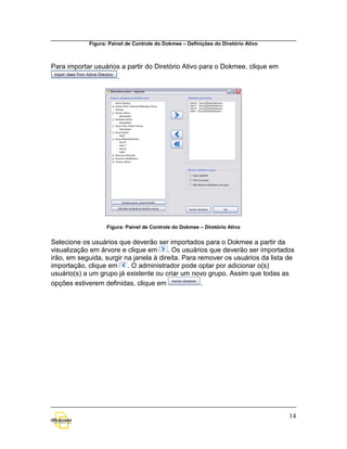Figura: Painel de Controle do Dokmee – Definições do Diretório Ativo



Para importar usuários a partir do Diretório Ativo para o Dokmee, clique em
                     .




                   Figura: Painel de Controle do Dokmee – Diretório Ativo


Selecione os usuários que deverão ser importados para o Dokmee a partir da
visualização em árvore e clique em      . Os usuários que deverão ser importados
irão, em seguida, surgir na janela à direita. Para remover os usuários da lista de
importação, clique em . O administrador pode optar por adicionar o(s)
usuário(s) a um grupo já existente ou criar um novo grupo. Assim que todas as
opções estiverem definidas, clique em               .




                                                                                   14
 
