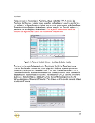 Auditar

Para acessar os Registros de Auditoria, clique no botão        . A função de
Auditoria do Dokmee registra todas as ações efetuadas em arquivos existentes
no software, juntamente com a data e hora em que essa mesma ação teve lugar.
Para desativar o Registro de Auditoria, retire a seleção em Permitir registro
existente na tela Registro de Auditoria. Esta ação irá interromper todas as
funções de registro até a caixa ser novamente selecionada.




           Figura 3-13. Painel de Controle Dokmee – Abrir base de dados - Auditar


Procuras podem ser feitas dentro do Registro de Auditoria. Para fazer uma
procura, basta selecionar ou escrever quais os critérios a procurar em um ou
mais campos de procura. Ao selecionar “E” ao lado dos botões de Procura, o
Dokmee encontrará apenas documentos que correspondam a todos os critérios
especificados nos campos adequados. Ao selecionar “Ou”, o sistema procurará
quaisquer documentos que possuam um ou mais critérios especificados no
campo adequado. Clique em Procurar. Para limpar os critérios de procura, clique
em Limpar Procura.




                                                                                    17
 