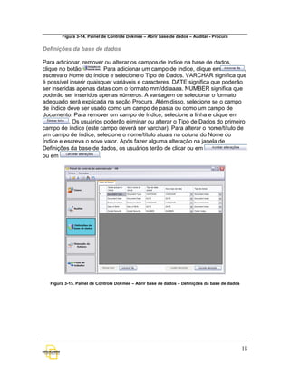 Figura 3-14. Painel de Controle Dokmee – Abrir base de dados – Auditar - Procura

Definições da base de dados

Para adicionar, remover ou alterar os campos de índice na base de dados,
clique no botão         . Para adicionar um campo de índice, clique em          ,
escreva o Nome do índice e selecione o Tipo de Dados. VARCHAR significa que
é possível inserir quaisquer variáveis e caracteres. DATE significa que poderão
ser inseridas apenas datas com o formato mm/dd/aaaa. NUMBER significa que
poderão ser inseridos apenas números. A vantagem de selecionar o formato
adequado será explicada na seção Procura. Além disso, selecione se o campo
de índice deve ser usado como um campo de pasta ou como um campo de
documento. Para remover um campo de índice, selecione a linha e clique em
           . Os usuários poderão eliminar ou alterar o Tipo de Dados do primeiro
campo de índice (este campo deverá ser varchar). Para alterar o nome/título de
um campo de índice, selecione o nome/título atuais na coluna do Nome do
Índice e escreva o novo valor. Após fazer alguma alteração na janela de
Definições da base de dados, os usuários terão de clicar ou em
ou em                   .




   Figura 3-15. Painel de Controle Dokmee – Abrir base de dados – Definições da base de dados




                                                                                                18
 
