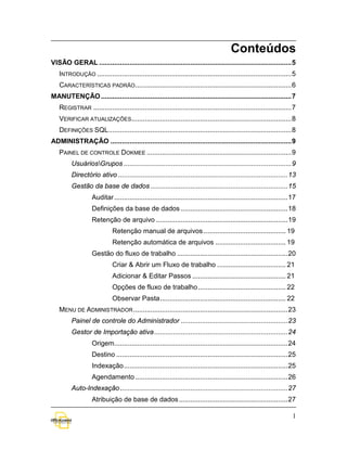 Conteúdos
VISÃO GERAL ..................................................................................................... 5
   INTRODUÇÃO ...................................................................................................... 5
   CARACTERÍSTICAS PADRÃO .................................................................................. 6
MANUTENÇÃO .................................................................................................... 7
   REGISTRAR ........................................................................................................ 7
   VERIFICAR ATUALIZAÇÕES.................................................................................... 8
   DEFINIÇÕES SQL ................................................................................................ 8
ADMINISTRAÇÃO ............................................................................................... 9
   PAINEL DE CONTROLE DOKMEE ............................................................................ 9
         UsuáriosGrupos ........................................................................................ 9
         Directório ativo ......................................................................................... 13
         Gestão da base de dados ........................................................................ 15
                   Auditar ........................................................................................... 17
                   Definições da base de dados ........................................................ 18
                   Retenção de arquivo ..................................................................... 19
                             Retenção manual de arquivos ........................................... 19
                             Retenção automática de arquivos ..................................... 19
                   Gestão do fluxo de trabalho .......................................................... 20
                             Criar & Abrir um Fluxo de trabalho .................................... 21
                             Adicionar & Editar Passos ................................................. 21
                             Opções de fluxo de trabalho .............................................. 22
                             Observar Pasta .................................................................. 22
   MENU DE ADMINISTRADOR ................................................................................. 23
         Painel de controle do Administrador ........................................................ 23
         Gestor de Importação ativa ...................................................................... 24
                   Origem........................................................................................... 24
                   Destino .......................................................................................... 25
                   Indexação ...................................................................................... 25
                   Agendamento ................................................................................ 26
         Auto-Indexação ........................................................................................ 27
                   Atribuição de base de dados ......................................................... 27

                                                                                                                       1
 