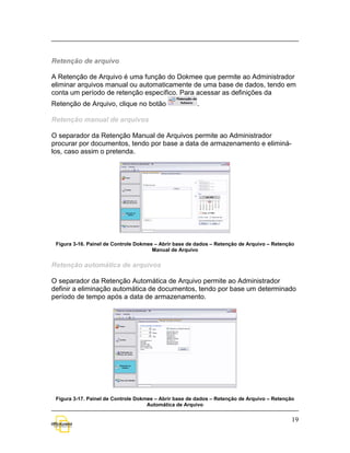 Retenção de arquivo

A Retenção de Arquivo é uma função do Dokmee que permite ao Administrador
eliminar arquivos manual ou automaticamente de uma base de dados, tendo em
conta um período de retenção específico. Para acessar as definições da
Retenção de Arquivo, clique no botão                    .

Retenção manual de arquivos

O separador da Retenção Manual de Arquivos permite ao Administrador
procurar por documentos, tendo por base a data de armazenamento e eliminá-
los, caso assim o pretenda.




 Figura 3-16. Painel de Controle Dokmee – Abrir base de dados – Retenção de Arquivo – Retenção
                                       Manual de Arquivo


Retenção automática de arquivos

O separador da Retenção Automática de Arquivo permite ao Administrador
definir a eliminação automática de documentos, tendo por base um determinado
período de tempo após a data de armazenamento.




 Figura 3-17. Painel de Controle Dokmee – Abrir base de dados – Retenção de Arquivo – Retenção
                                     Automática de Arquivo

                                                                                             19
 