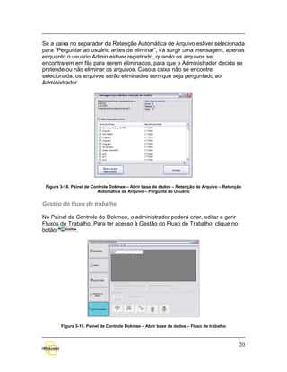 Se a caixa no separador da Retenção Automática de Arquivo estiver selecionada
para “Perguntar ao usuário antes de eliminar”, irá surgir uma mensagem, apenas
enquanto o usuário Admin estiver registrado, quando os arquivos se
encontrarem em fila para serem eliminados, para que o Administrador decida se
pretende ou não eliminar os arquivos. Caso a caixa não se encontre
selecionada, os arquivos serão eliminados sem que seja perguntado ao
Administrador.




 Figura 3-18. Painel de Controle Dokmee – Abrir base de dados – Retenção de Arquivo – Retenção
                           Automática de Arquivo – Pergunta ao Usuário


Gestão do fluxo de trabalho

No Painel de Controle do Dokmee, o administrador poderá criar, editar e gerir
Fluxos de Trabalho. Para ter acesso à Gestão do Fluxo de Trabalho, clique no
botão        .




        Figura 3-19. Painel de Controle Dokmee – Abrir base de dados – Fluxo de trabalho



                                                                                             20
 
