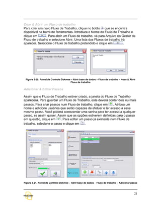 Criar & Abrir um Fluxo de trabalho
Para criar um novo Fluxo de Trabalho, clique no botão     que se encontra
disponível na barra de ferramentas. Introduza o Nome do Fluxo de Trabalho e
clique em       . Para abrir um Fluxo de trabalho, vá para Arquivo no Gestor de
Fluxo de trabalho e selecione Abrir. Uma lista dos Fluxos de trabalho irá
aparecer. Selecione o Fluxo de trabalho pretendido e clique em          .




 Figura 3-20. Painel de Controle Dokmee – Abrir base de dados – Fluxo de trabalho – Novo & Abrir
                                       Fluxo de trabalho


Adicionar & Editar Passos

Assim que o Fluxo de Trabalho estiver criado, a janela do Fluxo de Trabalho
aparecerá. Para guardar um Fluxo de Trabalho, este deverá conter dois ou mais
passos. Para criar passos num Fluxo de trabalho, clique em     . Atribua um
nome e adicione usuários que serão capazes de efetuar e ter acesso a esse
mesmo passo. Você poderá acrescentar uma senha para ter acesso a qualquer
passo, se assim quiser. Assim que as opções estiverem definidas para o passo
em questão, clique em     . Para editar um passo já existente num Fluxo de
trabalho, selecione o passo e clique em    .




Figura 3-21. Painel de Controle Dokmee – Abrir base de dados – Fluxo de trabalho – Adicionar passo



                                                                                               21
 