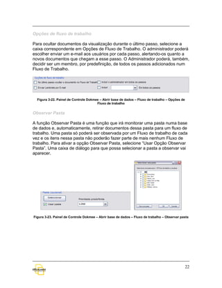 Opções de fluxo de trabalho

Para ocultar documentos da visualização durante o último passo, selecione a
caixa correspondente em Opções de Fluxo de Trabalho. O administrador poderá
escolher enviar um e-mail aos usuários por cada passo, alertando-os quanto a
novos documentos que chegam a esse passo. O Administrador poderá, também,
decidir ser um membro, por predefinição, de todos os passos adicionados num
Fluxo de Trabalho.




  Figura 3-22. Painel de Controle Dokmee – Abrir base de dados – Fluxo de trabalho – Opções de
                                       Fluxo de trabalho


Observar Pasta

A função Observar Pasta é uma função que irá monitorar uma pasta numa base
de dados e, automaticamente, retirar documentos dessa pasta para um fluxo de
trabalho. Uma pasta só poderá ser observada por um Fluxo de trabalho de cada
vez e os itens nessa pasta não poderão fazer parte de mais nenhum Fluxo de
trabalho. Para ativar a opção Observar Pasta, selecione “Usar Opção Observar
Pasta”. Uma caixa de diálogo para que possa selecionar a pasta a observar vai
aparecer.




Figura 3-23. Painel de Controle Dokmee – Abrir base de dados – Fluxo de trabalho – Observar pasta




                                                                                                 22
 