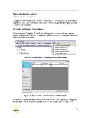 Menu de Administrador
(Professional, Enterprise)

A seção de Administrador do Dokmee encontra-se visível apenas quando estiver
registrada para usar a conta de admin que está criada, por predefinição, quando
o Dokmee é instalado.

Painel de controle do Administrador

Para acessar o Painel de Controle de Administrador para uma única base de
dados existente no Dokmee, vá a Admin na barra de menu e selecione Painel de
Controle de Administrador.




             Figura 3-24. Dokmee - Admin – Painel de Controle de Administrador




             Figura 3-25. Dokmee - Admin – Painel de Controle de Administrador


Cada função do Painel de Controle de Administrador vem explicada na seção do
Painel de Controle do Dokmee deste manual, em Gestão de base de dados.



                                                                                 23
 