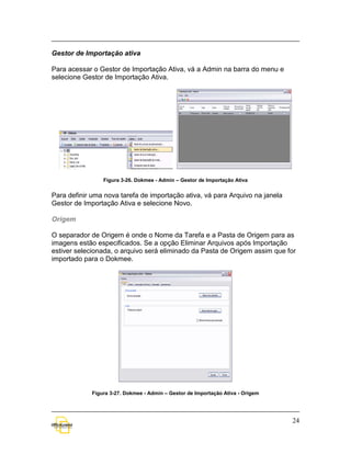 Gestor de Importação ativa

Para acessar o Gestor de Importação Ativa, vá a Admin na barra do menu e
selecione Gestor de Importação Ativa.




                 Figura 3-26. Dokmee - Admin – Gestor de Importação Ativa


Para definir uma nova tarefa de importação ativa, vá para Arquivo na janela
Gestor de Importação Ativa e selecione Novo.

Origem

O separador de Origem é onde o Nome da Tarefa e a Pasta de Origem para as
imagens estão especificados. Se a opção Eliminar Arquivos após Importação
estiver selecionada, o arquivo será eliminado da Pasta de Origem assim que for
importado para o Dokmee.




             Figura 3-27. Dokmee - Admin – Gestor de Importação Ativa - Origem




                                                                                 24
 
